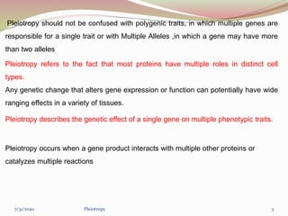 Pleiotropy should not be confused with polygenic traits, in which multiple genes are
responsible for a single trait or with Multiple Alleles ,in which a gene may have more
than two alleles
Pleiotropy refers to the fact that most proteins have multiple roles in distinct cell
types.
Any genetic change that alters gene expression or function can potentially have wide
ranging effects in a variety of tissues.
Pleiotropy describes the genetic effect of a single gene on multiple phenotypic traits.
Pleiotropy occurs when a gene product interacts with multiple other proteins or
catalyzes multiple reactions
Pleiotropy 37/31/2020
 
