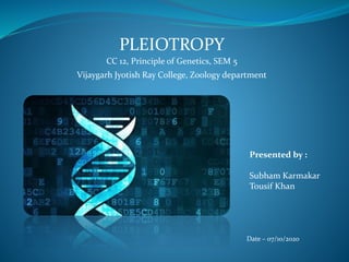 PLEIOTROPY
CC 12, Principle of Genetics, SEM 5
Vijaygarh Jyotish Ray College, Zoology department
Presented by :
Subham Karmakar
Tousif Khan
Date – 07/10/2020
 