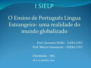 O Ensino de Português Língua
Estrangeira- uma realidade do
mundo globalizado
Prof. Giovanni Pitillo – ILEEL/UFU
Prof. Márcio Yamamoto – ESEBA/UFU
Uberlândia – MG
16 e 17 junho 2011
 