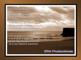 Amar es querer mejor, y si le pones medida, te resulta que el amor es más ancho que la vida. Amar es amar de suerte que al ponerle medidor te encuentras con que el amor es más largo que la muerte. Y en el querer lo estupendo, y en el amar lo profundo, es que algo le toque al mundo de lo que estamos queriendo. ERA Producciones 