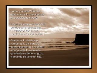 ¿Amar y querer? Parece que amar es lo que abotona y querer lo que florece. Dicen que amar no hace daño donde querer deja huella. Si querer es con la uña donde amar es con la yema. Querer es lo del deseo y amar es lo del servicio; querer puebla los rincones, amar puebla los caminos; queriendo se tiene un gozo y amando se tiene un hijo. 