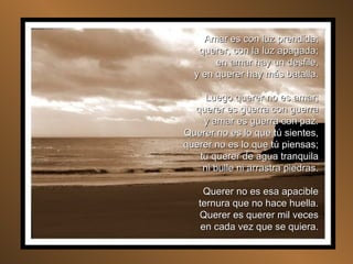 Amar es con luz prendida; querer, con la luz apagada; en amar hay un desfile, y en querer hay más batalla. Luego querer no es amar; querer es guerra con guerra y amar es guerra con paz. Querer no es lo que tú sientes, querer no es lo que tú piensas; tu querer de agua tranquila ni bulle ni arrastra piedras. Querer no es esa apacible ternura que no hace huella. Querer es querer mil veces en cada vez que se quiera. 