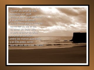 Querer es tener la vida repartida por igual entre el amor que sentimos y la plenitud de amar; es no dormir por las noches, es no ver de día el sol, es amar sin dejar sitio ni para el amor de Dios; es tener el corazón entre las manos guardado, y si Ella pasa, sentir que se nos abren las manos; 
