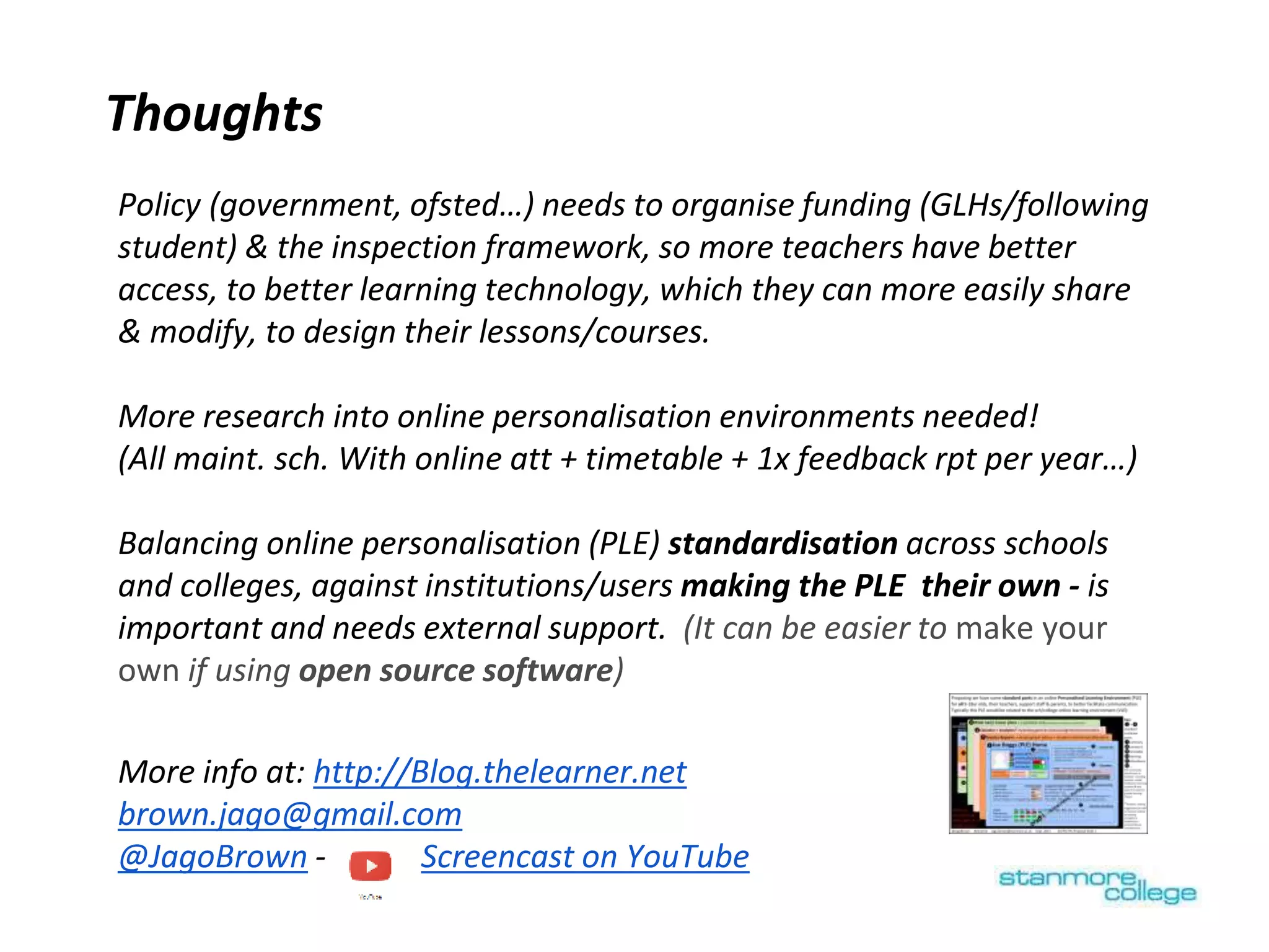 Thoughts
Policy (government, ofsted…) needs to organise funding (GLHs/following
student) & the inspection framework, so more teachers have better
access, to better learning technology, which they can more easily share
& modify, to design their lessons/courses.
More research into online personalisation environments needed!
(All maint. sch. With online att + timetable + 1x feedback rpt per year…)
Balancing online personalisation (PLE) standardisation across schools
and colleges, against institutions/users making the PLE their own - is
important and needs external support. (It can be easier to make your
own if using open source software)
More info at: http://Blog.thelearner.net
brown.jago@gmail.com
@JagoBrown - Screencast on YouTube
 