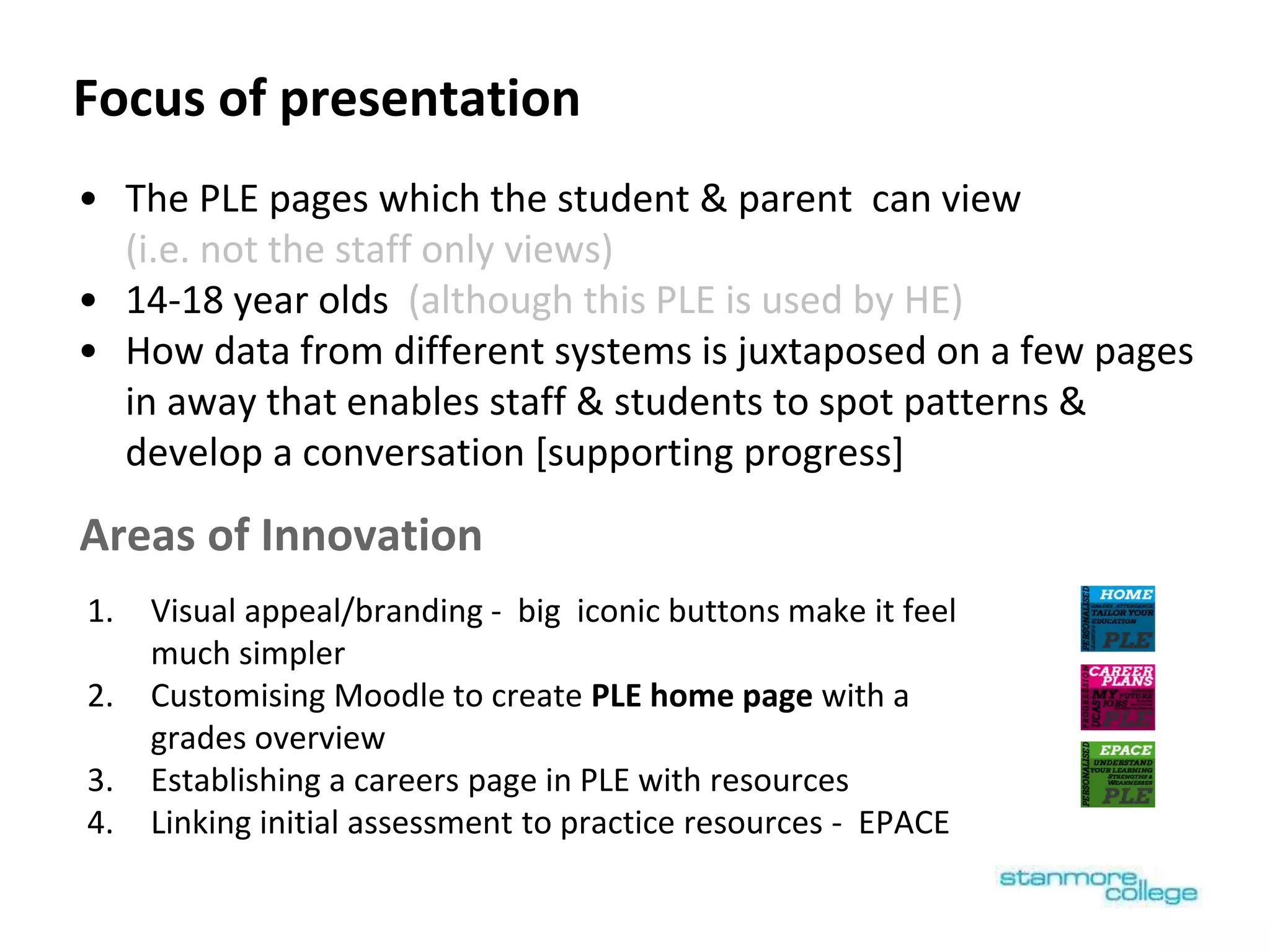 Focus of presentation
1. Visual appeal/branding - big iconic buttons make it feel
much simpler
2. Customising Moodle to create PLE home page with a
grades overview
3. Establishing a careers page in PLE with resources
4. Linking initial assessment to practice resources - EPACE
• The PLE pages which the student & parent can view
(i.e. not the staff only views)
• 14-18 year olds (although this PLE is used by HE)
• How data from different systems is juxtaposed on a few pages
in away that enables staff & students to spot patterns &
develop a conversation [supporting progress]
Areas of Innovation
 