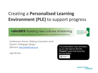 Conference theme: Making innovation work
Session: Pedagogic design
Abstract: http://altc2013.alt.ac.uk
Jago Brown
Creating a Personalised Learning
Environment (PLE) to support progress
This presentation uses animation,
so you will need to click the
‘Present’ button that looks like
the one below:
 