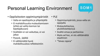 Personal Learning Environment
• Oppilaitosten oppimisympäristöt
• Valta on opettajalla ja ylläpitäjällä
• Ei mahdollisuutta mukauttamiseen
(ehkä voi valita teeman tai
käyttäjäkuvan)
• Sisältöön ei voi vaikuttaa, ei voi
jakaa
• Pysyvä, jäykkä
• Ei välttämättä hyviä
mahdollisuuksia reflektointiin

• PLE
• Oppimisympäristö, jossa valta on
oppijalla
• Mukautettavissa,
yksilöllistettävissä
• Sisältö omaa ja jaettavissa
• Myös ad hoc, ei siis välttämättä
staattinen
• ”Taivas rajana”

 