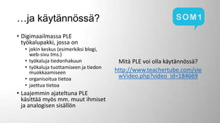 …ja käytännössä?
• Digimaailmassa PLE
työkalupakki, jossa on
• jokin keskus (esimerkiksi blogi,
web-sivu tms.)
• työkaluja tiedonhakuun
• työkaluja tuottamiseen ja tiedon
muokkaamiseen
• organisoitua tietoa
• jaettua tietoa

• Laajemmin ajateltuna PLE
käsittää myös mm. muut ihmiset
ja analogisen sisällön

Mitä PLE voi olla käytännössä?
http://www.teachertube.com/vie
wVideo.php?video_id=184669

 