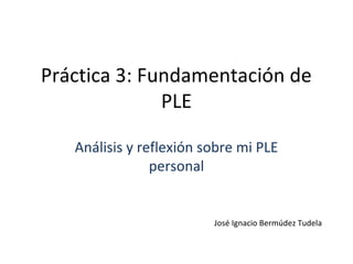Práctica 3: Fundamentación de
PLE
Análisis y reflexión sobre mi PLE
personal

José Ignacio Bermúdez Tudela

 