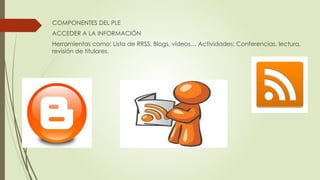 COMPONENTES DEL PLE
ACCEDER A LA INFORMACIÓN
Herramientas como: Lista de RRSS, Blogs, videos… Actividades: Conferencias, lectura,
revisión de titulares.