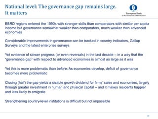 National level: The governance gap remains large.
It matters
22
EBRD regions entered the 1990s with stronger skills than comparators with similar per capita
income but governance somewhat weaker than comparators, much weaker than advanced
economies
Considerable improvements in governance can be tracked in country indicators, Gallup
Surveys and the latest enterprise surveys
Yet evidence of slower progress (or even reversals) in the last decade – in a way that the
“governance gap” with respect to advanced economies is almost as large as it was
Yet this is more problematic than before: As economies develop, deficit of governance
becomes more problematic
Closing (half) the gap yields a sizable growth dividend for firms’ sales and economies, largely
through greater investment in human and physical capital – and it makes residents happier
and less likely to emigrate
Strengthening country-level institutions is difficult but not impossible
 