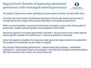 Regional level: Benefits of improving subantional
governance, with unchanged national governance
33
The quality of governance varies significantly not just across countries, but also within them
Countries with lower levels of subnational spending and those with weaker governance on
average tend to have larger within-country disparities in the quality of governance
Within-country disparities in governance have been increasing; vicious circle of low quality of
governance, weaker economic growth and outmigration of the skilled
Improving regional or municipal governance could add ≈ 1pp per annum to per capita regional
income growth via better firm performance + improve well-being of individuals
In the interregional competition for resources, better-governed regions attract more greenfield
FDI projects and individuals are less likely to emigrate
Way forward: Benchmarking performance + disseminating best practices + stakeholder
participation + coordination across municipalities + ensuring that municipal investment projects
with high economic rate of return can secure financing.
 