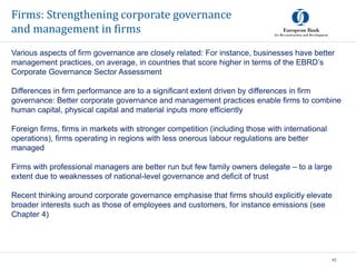 Firms: Strengthening corporate governance
and management in firms
42
Various aspects of firm governance are closely related: For instance, businesses have better
management practices, on average, in countries that score higher in terms of the EBRD’s
Corporate Governance Sector Assessment
Differences in firm performance are to a significant extent driven by differences in firm
governance: Better corporate governance and management practices enable firms to combine
human capital, physical capital and material inputs more efficiently
Foreign firms, firms in markets with stronger competition (including those with international
operations), firms operating in regions with less onerous labour regulations are better
managed
Firms with professional managers are better run but few family owners delegate – to a large
extent due to weaknesses of national-level governance and deficit of trust
Recent thinking around corporate governance emphasise that firms should explicitly elevate
broader interests such as those of employees and customers, for instance emissions (see
Chapter 4)
 