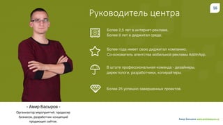 Амир Басыров www.amirbasyrov.ru
16
Руководитель центра
Более 2,5 лет в интернет-рекламе.
Более 9 лет в диджитал среде.
Более года имеет свою диджитал компанию.
Со-основатель агентства мобильной рекламы AddInApp.
Более 25 успешно завершенных проектов.
В штате профессиональная команда - дизайнеры,
директологи, разработчики, копирайтеры.
- Амир Басыров -
Организатор мероприятий, продюсер
бизнесов, разработчик концепций
продающих сайтов.
 