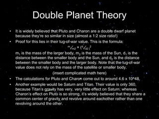 Double Planet Theory
• It is widely believed that Pluto and Charon are a double dwarf planet
because they’re so similar in size (almost a 1:2 size ratio!)
• Proof for this lies in their tug-of-war value. This is the formula:
m
1⁄m2 × (d
1⁄d2 )
2
m1 is the mass of the larger body, m2 is the mass of the Sun, d1 is the
distance between the smaller body and the Sun, and d2 is the distance
between the smaller body and the larger body. Note that the tug-of-war
value does not rely on the mass of the satellite or smaller body.
(insert complicated math here)
• The calculations for Pluto and Charon come out to around 4.6 x 10^48.
• Another example would be Saturn and Titan. Their value is only 360,
because Titan’s gravity has very, very little effect on Saturn; whereas
Charon’s effect on Pluto is so strong, it’s widely believed that they share a
common center of gravity and revolve around eachother rather than one
revolving around the other.
 