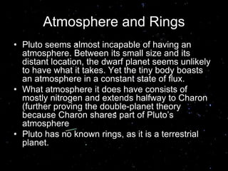 Atmosphere and Rings
• Pluto seems almost incapable of having an
atmosphere. Between its small size and its
distant location, the dwarf planet seems unlikely
to have what it takes. Yet the tiny body boasts
an atmosphere in a constant state of flux.
• What atmosphere it does have consists of
mostly nitrogen and extends halfway to Charon
(further proving the double-planet theory
because Charon shares part of Pluto’s
atmosphere
• Pluto has no known rings, as it is a terrestrial
planet.
 