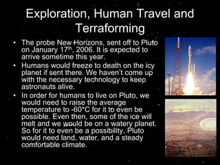 Exploration, Human Travel and
Terraforming
• The probe New Horizons, sent off to Pluto
on January 17th, 2006. It is expected to
arrive sometime this year.
• Humans would freeze to death on the icy
planet if sent there. We haven’t come up
with the necessary technology to keep
astronauts alive.
• In order for humans to live on Pluto, we
would need to raise the average
temperature to -60*C for it to even be
possible. Even then, some of the ice will
melt and we would be on a watery planet.
So for it to even be a possibility, Pluto
would need land, water, and a steady
comfortable climate.
2/28/07
 