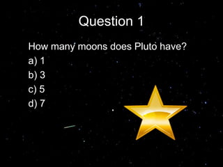 Question 1
How many moons does Pluto have?
a) 1
b) 3
c) 5
d) 7
Answer C
 