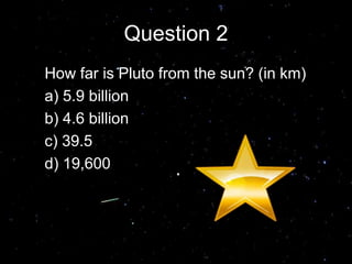 Question 2
How far is Pluto from the sun? (in km)
a) 5.9 billion
b) 4.6 billion
c) 39.5
d) 19,600
Answer A
 