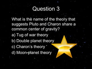 Question 3
What is the name of the theory that
suggests Pluto and Charon share a
common center of gravity?
a) Tug of war theory
b) Double planet theory
c) Charon’s theory
d) Moon-planet theory
Answer B
 