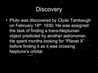 Discovery
• Pluto was discovered by Clyde Tambaugh
on February 18th, 1930. He was assigned
the task of finding a trans-Neptunian
object predicted by another astronomer.
He spent months looking for “Planet X”
before finding it as it was crossing
Neptune’s orbital.
 