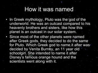 How it was named
• In Greek mythology, Pluto was the god of the
underworld. He was an outcast compared to his
heavenly brothers and sisters, like how this
planet is an outcast in our solar system.
• Since most of the other planets were named
after Greek gods, they decided to do the same
for Pluto. Which Greek god to name it after was
decided by Venita Burney, an 11 year old
schoolgirl. She intended to name it after
Disney’s famous orange hound and the
scientists went along with it.
 