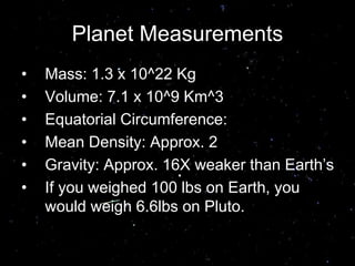 Planet Measurements
• Mass: 1.3 x 10^22 Kg
• Volume: 7.1 x 10^9 Km^3
• Equatorial Circumference:
• Mean Density: Approx. 2
• Gravity: Approx. 16X weaker than Earth’s
• If you weighed 100 lbs on Earth, you
would weigh 6.6lbs on Pluto.
 