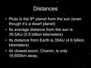 Distances
• Pluto is the 9th planet from the sun (even
though it’s a dwarf planet)
• Its average distance from the sun is
39.5AU (5.9 billion kilometers)
• Its distance from Earth is 35AU (4.6 billion
kilometers)
• Its closest moon, Charon, is only
19,600km away.
 