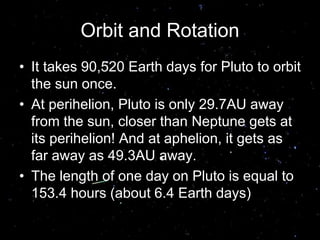 Orbit and Rotation
• It takes 90,520 Earth days for Pluto to orbit
the sun once.
• At perihelion, Pluto is only 29.7AU away
from the sun, closer than Neptune gets at
its perihelion! And at aphelion, it gets as
far away as 49.3AU away.
• The length of one day on Pluto is equal to
153.4 hours (about 6.4 Earth days)
 