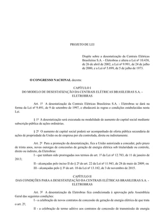 PROJETO DE LEI
Dispõe sobre a desestatização da Centrais Elétricas
Brasileiras S.A. - Eletrobras e altera a Lei nº 10.438,
de 26 de abril de 2002, a Lei nº 9.991, de 24 de julho
de 2000, e a Lei nº 5.899, de 5 de julho de 1973.
O CONGRESSO NACIONAL decreta:
CAPÍTULO I
DO MODELO DE DESESTATIZAÇÃO DA CENTRAIS ELÉTRICAS BRASILEIRAS S.A. -
ELETROBRAS
Art. 1º A desestatização da Centrais Elétricas Brasileiras S.A. - Eletrobras se dará na
forma da Lei nº 9.491, de 9 de setembro de 1997, e obedecerá às regras e condições estabelecidas nesta
Lei.
§ 1º A desestatização será executada na modalidade de aumento do capital social mediante
subscrição pública de ações ordinárias.
§ 2º O aumento de capital social poderá ser acompanhado de oferta pública secundária de
ações de propriedade da União ou de empresa por ela controlada, direta ou indiretamente.
Art. 2º Para a promoção da desestatização, fica a União autorizada a conceder, pelo prazo
de trinta anos, novas outorgas de concessões de geração de energia elétrica sob titularidade ou controle,
direto ou indireto, da Eletrobras:
I - que tenham sido prorrogadas nos termos do art. 1º da Lei nº 12.783, de 11 de janeiro de
2013;
II - alcançadas pelo inciso II do § 2º do art. 22 da Lei nº 11.943, de 28 de maio de 2009; ou
III - alcançadas pelo § 3º do art. 10 da Lei nº 13.182, de 3 de novembro de 2015.
CAPÍTULO II
DAS CONDIÇÕES PARAA DESESTATIZAÇÃO DA CENTRAIS ELÉTRICAS BRASILEIRAS S.A. -
ELETROBRAS
Art. 3º A desestatização da Eletrobras fica condicionada à aprovação pela Assembleia
Geral das seguintes condições:
I - a celebração de novos contratos de concessão de geração de energia elétrica de que trata
o art. 2º;
II - a celebração de termo aditivo aos contratos de concessão de transmissão de energia
 