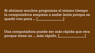 Si abrimos muchos programas al mismo tiempo
la computadora empieza a andar lenta porque se
quedó con poca … [________________]
Una computadora puede ser más rápida que otra
porque tiene un … más rápido. [________________]
 