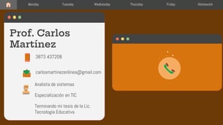 Prof. Carlos
Martínez
carlosmartinezenlinea@gmail.com
3873 437208
Monday Tuesday Wednesday Thursday Friday Homework
Analista de sistemas
Especialización en TIC
Terminando mi tesis de la Lic.
Tecnología Educativa
 