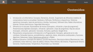 Aulas Biblioteca Recursos
1. Introducción a la Informática: Concepto, Elementos, división. Surgimiento de diferentes modelos de
computadoras hasta la actualidad. Hardware y Software. Perifericos o dispositivos. Sistemas
operativos (concepto, tipos de escritorios y moviles, funciones). Software Libre. Redes informaticas.
Internet. Correos electronicos. Seguridad informatica.
2. Ofimatica en la escuela: Procesadores de textos (Conceptos, utilización y tipos de programas).
Presentaciones digitales (Concepto, utilización, aplicación y tipos de programas). Hoja de calculo
(Concepto, utilización, aplicación, funciones, formulas y graficos). Google Drive.
3. Pensamiento computacional e Introducción a la Programación: Concepto, aplicación en la vida
cotidiana, Comandos basicos, procedimientos, repetición, datos, alternativa condiconales y funciones.
Algortimo. Gobstones: https://gobstones.github.io/ y PSeInt.
4. Robótica Educativa: Concepto de robótica, Circuito electrónico. Electrónica básica (Resistencias, leds,
protoboard, motor eléctrico, tipos de cables). Arduino: Placa Arduino. IDE Arduino. Programación Arduino.
Sensores, Clasificaciones, Temperatura, Proximidad, Luz, Humedad.
Contenidos:
Calendario Calificaciones Ayuda
 