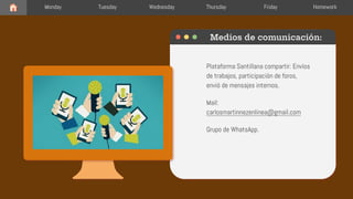 Plataforma Santillana compartir: Envíos
de trabajos, participación de foros,
envió de mensajes internos.
Mail:
carlosmartinnezenlinea@gmail.com
Grupo de WhatsApp.
Medios de comunicación:
Monday Tuesday Wednesday Thursday Friday Homework
 