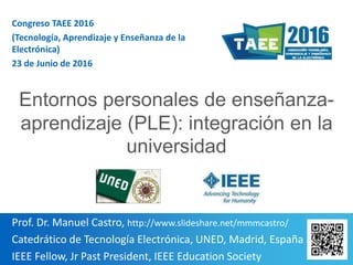 1
Prof. Dr. Manuel Castro, http://www.slideshare.net/mmmcastro/
Catedrático de Tecnología Electrónica, UNED, Madrid, España
IEEE Fellow, Jr Past President, IEEE Education Society
Congreso TAEE 2016
(Tecnología, Aprendizaje y Enseñanza de la
Electrónica)
23 de Junio de 2016
Entornos personales de enseñanza-
aprendizaje (PLE): integración en la
universidad
 