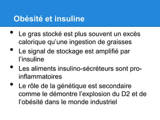 Obésité et insuline
•    Le gras stocké est plus souvent un excès
     calorique qu’une ingestion de graisses
•    Le signal de stockage est amplifié par
     l’insuline
•    Les aliments insulino-sécréteurs sont pro-
     inflammatoires
•    Le rôle de la génétique est secondaire
     comme le démontre l’explosion du D2 et de
     l’obésité dans le monde industriel
 