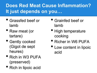 Does Red Meat Cause Inflammation?
It just depends on you…
• Grassfed beef or        • Grainfed beef or
    lamb                      lamb
•   Raw meat (or          •   High temperature
    tartare)                  cooking
•   Gently cooked         •   Richer in W6 PUFA
    (Gigot de sept        •   Low content in lipoic
    heures)                   acid
•   Rich in W3 PUFA
    (preserved)
•   Rich in lipoic acid
 