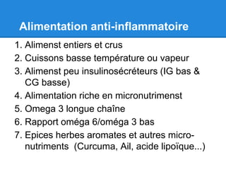 Alimentation anti-inflammatoire
1. Alimenst entiers et crus
2. Cuissons basse température ou vapeur
3. Alimenst peu insulinosécréteurs (IG bas &
   CG basse)
4. Alimentation riche en micronutrimenst
5. Omega 3 longue chaîne
6. Rapport oméga 6/oméga 3 bas
7. Epices herbes aromates et autres micro-
   nutriments (Curcuma, Ail, acide lipoïque...)
 