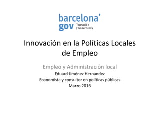 Innovación en la Políticas LocalesInnovación en la Políticas Locales 
de Empleop
Empleo y Administración localp y
Eduard Jiménez Hernandez
Economista y consultor en políticas públicasy p p
Marzo 2016
 
