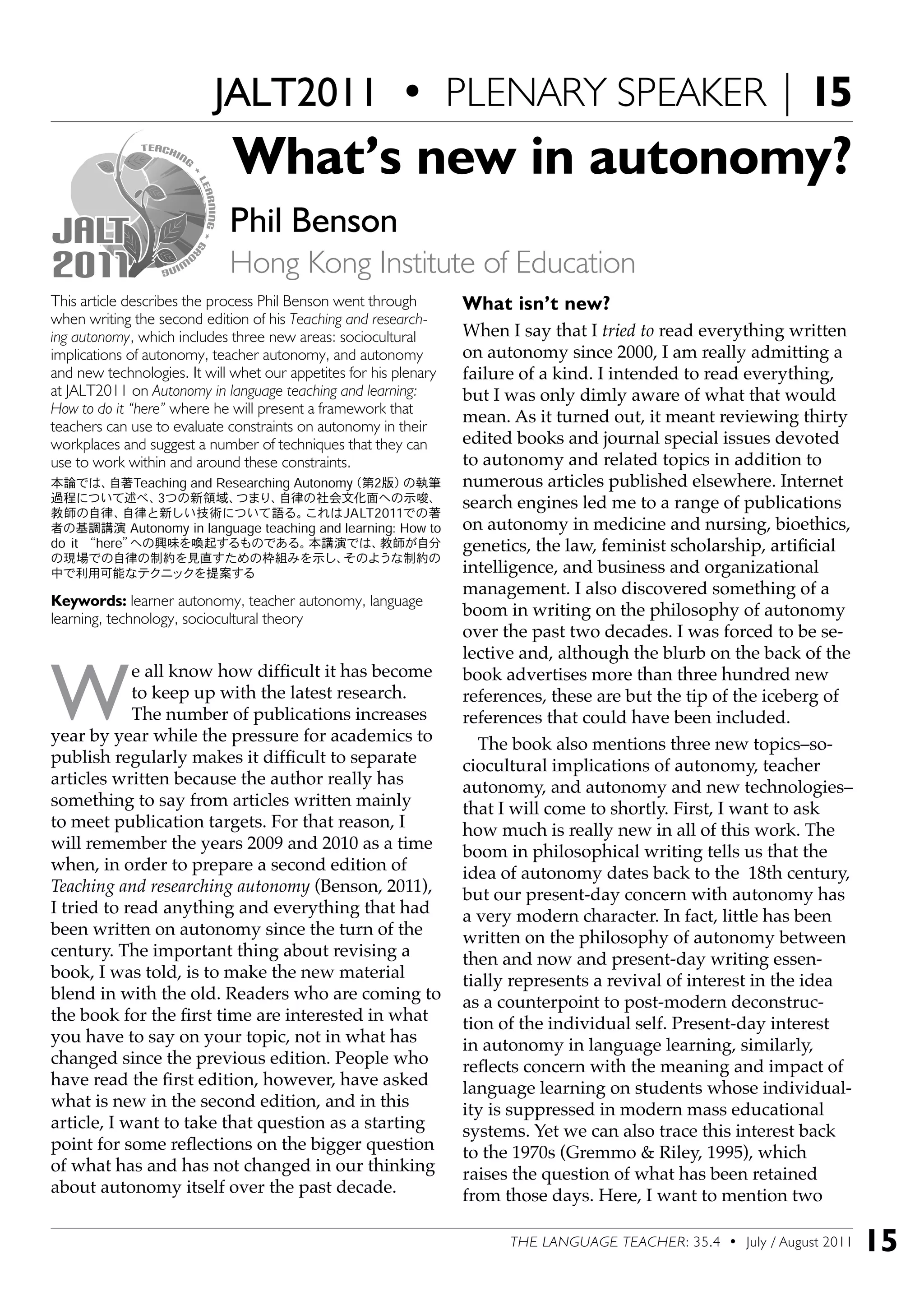 THE LANGUAGE TEACHER: 35.4 • July / August 2011 15
This article describes the process Phil Benson went through
when writing the second edition of his Teaching and research-
ing autonomy, which includes three new areas: sociocultural
implications of autonomy, teacher autonomy, and autonomy
and new technologies. It will whet our appetites for his plenary
at JALT2011 on Autonomy in language teaching and learning:
How to do it “here” where he will present a framework that
teachers can use to evaluate constraints on autonomy in their
workplaces and suggest a number of techniques that they can
use to work within and around these constraints.
本論では、自著Teaching and Researching Autonomy（第2版）の執筆
過程について述べ、3つの新領域、つまり、自律の社会文化面への示唆、
教師の自律、自律と新しい技術について語る。これはJALT2011での著
者の基調講演 Autonomy in language teaching and learning: How to
do it “here”への興味を喚起するものである。本講演では、教師が自分
の現場での自律の制約を見直すための枠組みを示し、そのような制約の
中で利用可能なテクニックを提案する
Keywords: learner autonomy, teacher autonomy, language
learning, technology, sociocultural theory
W
e all know how difficult it has become
to keep up with the latest research.
The number of publications increases
year by year while the pressure for academics to
publish regularly makes it difficult to separate
articles written because the author really has
something to say from articles written mainly
to meet publication targets. For that reason, I
will remember the years 2009 and 2010 as a time
when, in order to prepare a second edition of
Teaching and researching autonomy (Benson, 2011),
I tried to read anything and everything that had
been written on autonomy since the turn of the
century. The important thing about revising a
book, I was told, is to make the new material
blend in with the old. Readers who are coming to
the book for the first time are interested in what
you have to say on your topic, not in what has
changed since the previous edition. People who
have read the first edition, however, have asked
what is new in the second edition, and in this
article, I want to take that question as a starting
point for some reflections on the bigger question
of what has and has not changed in our thinking
about autonomy itself over the past decade.
What’s new in autonomy?
Phil Benson
Hong Kong Institute of Education
What isn’t new?
When I say that I tried to read everything written
on autonomy since 2000, I am really admitting a
failure of a kind. I intended to read everything,
but I was only dimly aware of what that would
mean. As it turned out, it meant reviewing thirty
edited books and journal special issues devoted
to autonomy and related topics in addition to
numerous articles published elsewhere. Internet
search engines led me to a range of publications
on autonomy in medicine and nursing, bioethics,
genetics, the law, feminist scholarship, artificial
intelligence, and business and organizational
management. I also discovered something of a
boom in writing on the philosophy of autonomy
over the past two decades. I was forced to be se-
lective and, although the blurb on the back of the
book advertises more than three hundred new
references, these are but the tip of the iceberg of
references that could have been included.
The book also mentions three new topics–so-
ciocultural implications of autonomy, teacher
autonomy, and autonomy and new technologies–
that I will come to shortly. First, I want to ask
how much is really new in all of this work. The
boom in philosophical writing tells us that the
idea of autonomy dates back to the 18th century,
but our present-day concern with autonomy has
a very modern character. In fact, little has been
written on the philosophy of autonomy between
then and now and present-day writing essen-
tially represents a revival of interest in the idea
as a counterpoint to post-modern deconstruc-
tion of the individual self. Present-day interest
in autonomy in language learning, similarly,
reflects concern with the meaning and impact of
language learning on students whose individual-
ity is suppressed in modern mass educational
systems. Yet we can also trace this interest back
to the 1970s (Gremmo & Riley, 1995), which
raises the question of what has been retained
from those days. Here, I want to mention two
JALT2011 • PLENARY SPEAKER | 15
 