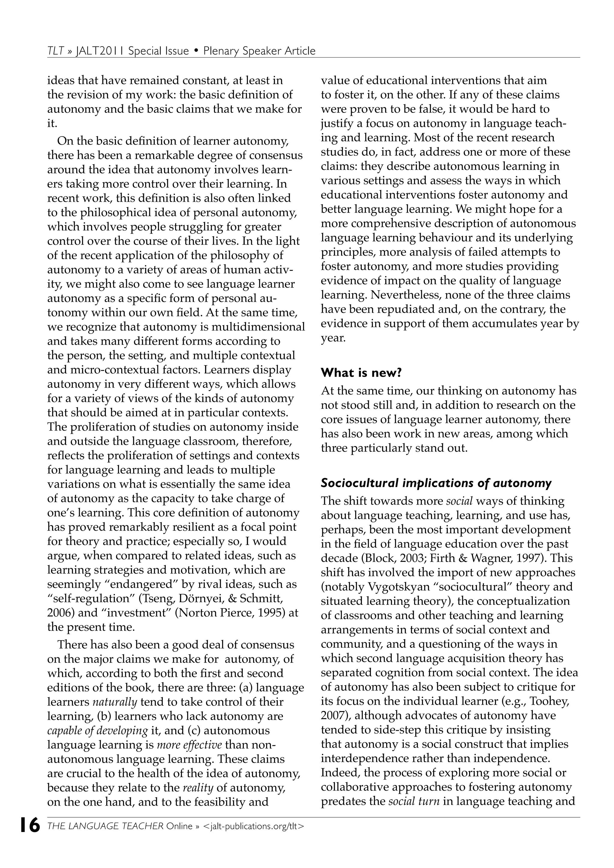 THE LANGUAGE TEACHER Online » <jalt-publications.org/tlt>16
TLT » JALT2011 Special Issue • Plenary Speaker Article
ideas that have remained constant, at least in
the revision of my work: the basic definition of
autonomy and the basic claims that we make for
it.
On the basic definition of learner autonomy,
there has been a remarkable degree of consensus
around the idea that autonomy involves learn-
ers taking more control over their learning. In
recent work, this definition is also often linked
to the philosophical idea of personal autonomy,
which involves people struggling for greater
control over the course of their lives. In the light
of the recent application of the philosophy of
autonomy to a variety of areas of human activ-
ity, we might also come to see language learner
autonomy as a specific form of personal au-
tonomy within our own field. At the same time,
we recognize that autonomy is multidimensional
and takes many different forms according to
the person, the setting, and multiple contextual
and micro-contextual factors. Learners display
autonomy in very different ways, which allows
for a variety of views of the kinds of autonomy
that should be aimed at in particular contexts.
The proliferation of studies on autonomy inside
and outside the language classroom, therefore,
reflects the proliferation of settings and contexts
for language learning and leads to multiple
variations on what is essentially the same idea
of autonomy as the capacity to take charge of
one’s learning. This core definition of autonomy
has proved remarkably resilient as a focal point
for theory and practice; especially so, I would
argue, when compared to related ideas, such as
learning strategies and motivation, which are
seemingly “endangered” by rival ideas, such as
“self-regulation” (Tseng, Dörnyei, & Schmitt,
2006) and “investment” (Norton Pierce, 1995) at
the present time.
There has also been a good deal of consensus
on the major claims we make for autonomy, of
which, according to both the first and second
editions of the book, there are three: (a) language
learners naturally tend to take control of their
learning, (b) learners who lack autonomy are
capable of developing it, and (c) autonomous
language learning is more effective than non-
autonomous language learning. These claims
are crucial to the health of the idea of autonomy,
because they relate to the reality of autonomy,
on the one hand, and to the feasibility and
value of educational interventions that aim
to foster it, on the other. If any of these claims
were proven to be false, it would be hard to
justify a focus on autonomy in language teach-
ing and learning. Most of the recent research
studies do, in fact, address one or more of these
claims: they describe autonomous learning in
various settings and assess the ways in which
educational interventions foster autonomy and
better language learning. We might hope for a
more comprehensive description of autonomous
language learning behaviour and its underlying
principles, more analysis of failed attempts to
foster autonomy, and more studies providing
evidence of impact on the quality of language
learning. Nevertheless, none of the three claims
have been repudiated and, on the contrary, the
evidence in support of them accumulates year by
year.
What is new?
At the same time, our thinking on autonomy has
not stood still and, in addition to research on the
core issues of language learner autonomy, there
has also been work in new areas, among which
three particularly stand out.
Sociocultural implications of autonomy
The shift towards more social ways of thinking
about language teaching, learning, and use has,
perhaps, been the most important development
in the field of language education over the past
decade (Block, 2003; Firth & Wagner, 1997). This
shift has involved the import of new approaches
(notably Vygotskyan “sociocultural” theory and
situated learning theory), the conceptualization
of classrooms and other teaching and learning
arrangements in terms of social context and
community, and a questioning of the ways in
which second language acquisition theory has
separated cognition from social context. The idea
of autonomy has also been subject to critique for
its focus on the individual learner (e.g., Toohey,
2007), although advocates of autonomy have
tended to side-step this critique by insisting
that autonomy is a social construct that implies
interdependence rather than independence.
Indeed, the process of exploring more social or
collaborative approaches to fostering autonomy
predates the social turn in language teaching and
 
