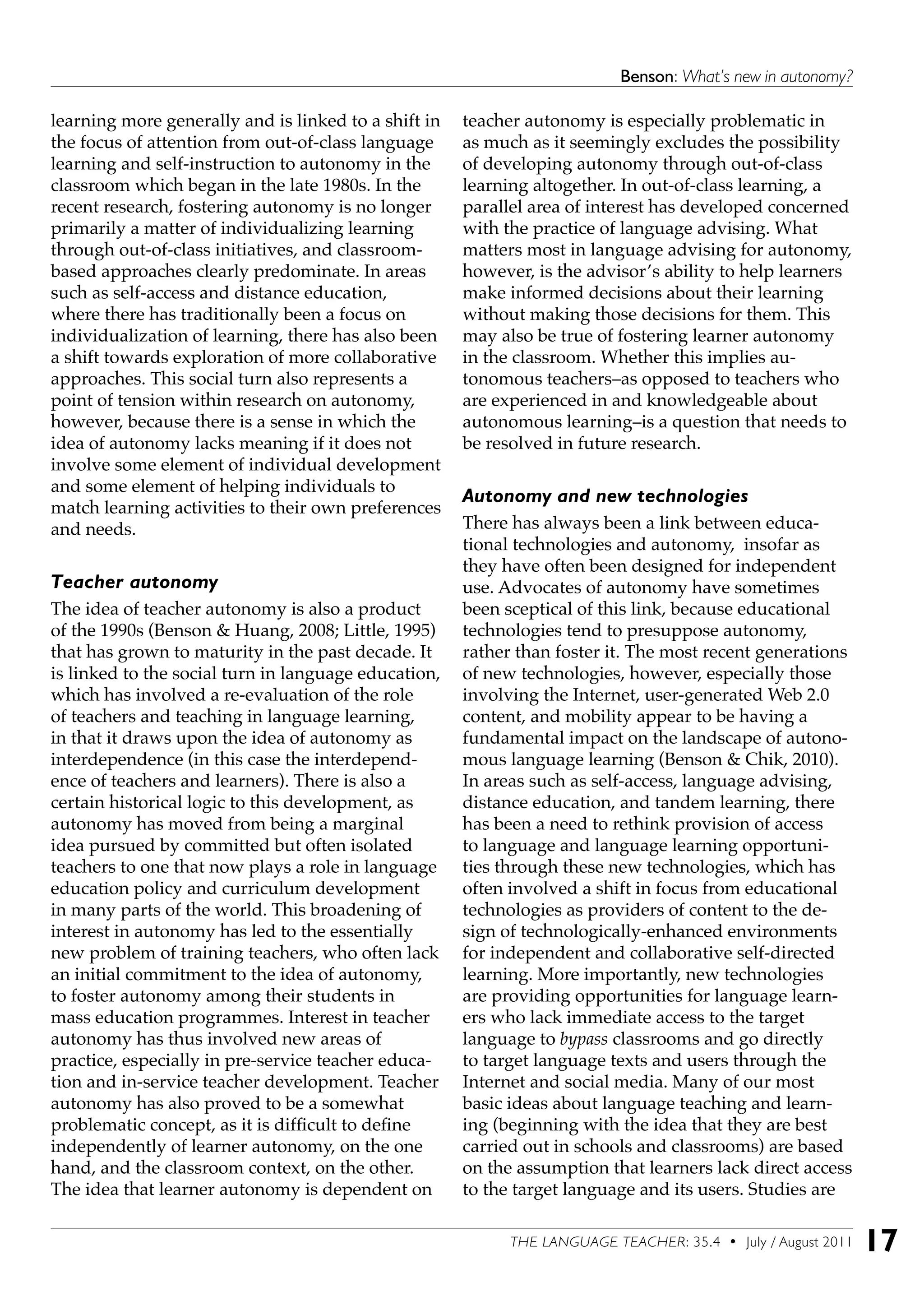 THE LANGUAGE TEACHER: 35.4 • July / August 2011 17
Benson: What’s new in autonomy?
learning more generally and is linked to a shift in
the focus of attention from out-of-class language
learning and self-instruction to autonomy in the
classroom which began in the late 1980s. In the
recent research, fostering autonomy is no longer
primarily a matter of individualizing learning
through out-of-class initiatives, and classroom-
based approaches clearly predominate. In areas
such as self-access and distance education,
where there has traditionally been a focus on
individualization of learning, there has also been
a shift towards exploration of more collaborative
approaches. This social turn also represents a
point of tension within research on autonomy,
however, because there is a sense in which the
idea of autonomy lacks meaning if it does not
involve some element of individual development
and some element of helping individuals to
match learning activities to their own preferences
and needs.
Teacher autonomy
The idea of teacher autonomy is also a product
of the 1990s (Benson & Huang, 2008; Little, 1995)
that has grown to maturity in the past decade. It
is linked to the social turn in language education,
which has involved a re-evaluation of the role
of teachers and teaching in language learning,
in that it draws upon the idea of autonomy as
interdependence (in this case the interdepend-
ence of teachers and learners). There is also a
certain historical logic to this development, as
autonomy has moved from being a marginal
idea pursued by committed but often isolated
teachers to one that now plays a role in language
education policy and curriculum development
in many parts of the world. This broadening of
interest in autonomy has led to the essentially
new problem of training teachers, who often lack
an initial commitment to the idea of autonomy,
to foster autonomy among their students in
mass education programmes. Interest in teacher
autonomy has thus involved new areas of
practice, especially in pre-service teacher educa-
tion and in-service teacher development. Teacher
autonomy has also proved to be a somewhat
problematic concept, as it is difficult to define
independently of learner autonomy, on the one
hand, and the classroom context, on the other.
The idea that learner autonomy is dependent on
teacher autonomy is especially problematic in
as much as it seemingly excludes the possibility
of developing autonomy through out-of-class
learning altogether. In out-of-class learning, a
parallel area of interest has developed concerned
with the practice of language advising. What
matters most in language advising for autonomy,
however, is the advisor’s ability to help learners
make informed decisions about their learning
without making those decisions for them. This
may also be true of fostering learner autonomy
in the classroom. Whether this implies au-
tonomous teachers–as opposed to teachers who
are experienced in and knowledgeable about
autonomous learning–is a question that needs to
be resolved in future research.
Autonomy and new technologies
There has always been a link between educa-
tional technologies and autonomy, insofar as
they have often been designed for independent
use. Advocates of autonomy have sometimes
been sceptical of this link, because educational
technologies tend to presuppose autonomy,
rather than foster it. The most recent generations
of new technologies, however, especially those
involving the Internet, user-generated Web 2.0
content, and mobility appear to be having a
fundamental impact on the landscape of autono-
mous language learning (Benson & Chik, 2010).
In areas such as self-access, language advising,
distance education, and tandem learning, there
has been a need to rethink provision of access
to language and language learning opportuni-
ties through these new technologies, which has
often involved a shift in focus from educational
technologies as providers of content to the de-
sign of technologically-enhanced environments
for independent and collaborative self-directed
learning. More importantly, new technologies
are providing opportunities for language learn-
ers who lack immediate access to the target
language to bypass classrooms and go directly
to target language texts and users through the
Internet and social media. Many of our most
basic ideas about language teaching and learn-
ing (beginning with the idea that they are best
carried out in schools and classrooms) are based
on the assumption that learners lack direct access
to the target language and its users. Studies are
 