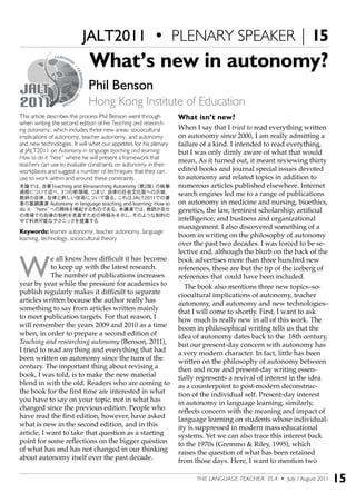 THE LANGUAGE TEACHER: 35.4 • July / August 2011 15
This article describes the process Phil Benson went through
when writing the second edition of his Teaching and research-
ing autonomy, which includes three new areas: sociocultural
implications of autonomy, teacher autonomy, and autonomy
and new technologies. It will whet our appetites for his plenary
at JALT2011 on Autonomy in language teaching and learning:
How to do it “here” where he will present a framework that
teachers can use to evaluate constraints on autonomy in their
workplaces and suggest a number of techniques that they can
use to work within and around these constraints.
本論では、自著Teaching and Researching Autonomy（第2版）の執筆
過程について述べ、3つの新領域、つまり、自律の社会文化面への示唆、
教師の自律、自律と新しい技術について語る。これはJALT2011での著
者の基調講演 Autonomy in language teaching and learning: How to
do it “here”への興味を喚起するものである。本講演では、教師が自分
の現場での自律の制約を見直すための枠組みを示し、そのような制約の
中で利用可能なテクニックを提案する
Keywords: learner autonomy, teacher autonomy, language
learning, technology, sociocultural theory
W
e all know how difficult it has become
to keep up with the latest research.
The number of publications increases
year by year while the pressure for academics to
publish regularly makes it difficult to separate
articles written because the author really has
something to say from articles written mainly
to meet publication targets. For that reason, I
will remember the years 2009 and 2010 as a time
when, in order to prepare a second edition of
Teaching and researching autonomy (Benson, 2011),
I tried to read anything and everything that had
been written on autonomy since the turn of the
century. The important thing about revising a
book, I was told, is to make the new material
blend in with the old. Readers who are coming to
the book for the first time are interested in what
you have to say on your topic, not in what has
changed since the previous edition. People who
have read the first edition, however, have asked
what is new in the second edition, and in this
article, I want to take that question as a starting
point for some reflections on the bigger question
of what has and has not changed in our thinking
about autonomy itself over the past decade.
What’s new in autonomy?
Phil Benson
Hong Kong Institute of Education
What isn’t new?
When I say that I tried to read everything written
on autonomy since 2000, I am really admitting a
failure of a kind. I intended to read everything,
but I was only dimly aware of what that would
mean. As it turned out, it meant reviewing thirty
edited books and journal special issues devoted
to autonomy and related topics in addition to
numerous articles published elsewhere. Internet
search engines led me to a range of publications
on autonomy in medicine and nursing, bioethics,
genetics, the law, feminist scholarship, artificial
intelligence, and business and organizational
management. I also discovered something of a
boom in writing on the philosophy of autonomy
over the past two decades. I was forced to be se-
lective and, although the blurb on the back of the
book advertises more than three hundred new
references, these are but the tip of the iceberg of
references that could have been included.
The book also mentions three new topics–so-
ciocultural implications of autonomy, teacher
autonomy, and autonomy and new technologies–
that I will come to shortly. First, I want to ask
how much is really new in all of this work. The
boom in philosophical writing tells us that the
idea of autonomy dates back to the 18th century,
but our present-day concern with autonomy has
a very modern character. In fact, little has been
written on the philosophy of autonomy between
then and now and present-day writing essen-
tially represents a revival of interest in the idea
as a counterpoint to post-modern deconstruc-
tion of the individual self. Present-day interest
in autonomy in language learning, similarly,
reflects concern with the meaning and impact of
language learning on students whose individual-
ity is suppressed in modern mass educational
systems. Yet we can also trace this interest back
to the 1970s (Gremmo & Riley, 1995), which
raises the question of what has been retained
from those days. Here, I want to mention two
JALT2011 • PLENARY SPEAKER | 15
 