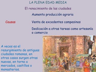 LA PLENA EDAD MEDIA
               El renacimiento de las ciudades
                    Aumento producción agraria

  Causas            Venta de excedentes campesinos

                    Dedicación a otras tareas como artesanía
                    o comercio



A veces es el
resurgimiento de antiguas
ciudades romanas, en
otros casos surgen otras
nuevas, en torno a
mercados, castillos o
monasterios.
 