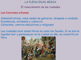 LA PLENA EDAD MEDIA
                El renacimiento de las ciudades

Las funciones urbanas:

Administrativas, como sedes de gobierno, obispado o condado.
Económicas, artesanía y comercio
Culturales, centros educativos y religiosos

Las ciudades eran zonas libres no como los feudos. Si un siervo
lograba huir y permanecer en la ciudad un año, se convertía en
libre.
 