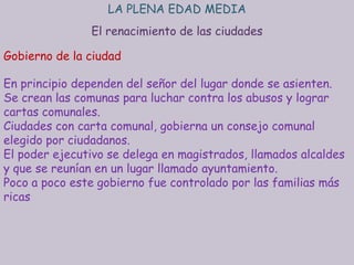 LA PLENA EDAD MEDIA
               El renacimiento de las ciudades

Gobierno de la ciudad

En principio dependen del señor del lugar donde se asienten.
Se crean las comunas para luchar contra los abusos y lograr
cartas comunales.
Ciudades con carta comunal, gobierna un consejo comunal
elegido por ciudadanos.
El poder ejecutivo se delega en magistrados, llamados alcaldes
y que se reunían en un lugar llamado ayuntamiento.
Poco a poco este gobierno fue controlado por las familias más
ricas
 