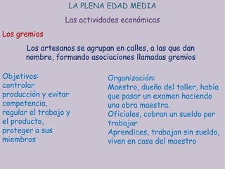 LA PLENA EDAD MEDIA
                  Las actividades económicas
Los gremios
      Los artesanos se agrupan en calles, a las que dan
      nombre, formando asociaciones llamadas gremios

Objetivos:                   Organización:
controlar                    Maestro, dueño del taller, había
producción y evitar          que pasar un examen haciendo
competencia,                 una obra maestra.
regular el trabajo y         Oficiales, cobran un sueldo por
el producto,                 trabajar
proteger a sus               Aprendices, trabajan sin sueldo,
miembros                     viven en casa del maestro
 