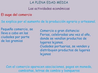 LA PLENA EDAD MEDIA
                  Las actividades económicas
El auge del comercio

Se explica por el aumento de la producción agraria y artesanal.

Pequeño comercio, se     Comercio a gran distancia:
lleva a cabo en las      Ferias, celebradas una vez al año,
ciudades por parte       donde se vendían productos de
de los gremios           lugares lejanos.
                         Ciudades portuarias, se venden y
                         distribuyen productos de lugares
                         lejanos


   Con el comercio aparecen asociaciones, pagos en moneda,
           cambistas, letras de cambio y banqueros
 