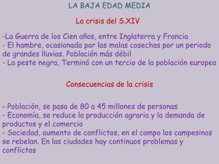 LA BAJA EDAD MEDIA

                     La crisis del S.XIV

-La Guerra de los Cien años, entre Inglaterra y Francia
- El hambre, ocasionada por las malas cosechas por un periodo
de grandes lluvias. Población más débil
- La peste negra, Terminó con un tercio de la población europea

                  Consecuencias de la crisis


- Población, se pasa de 80 a 45 millones de personas
- Economía, se reduce la producción agraria y la demanda de
productos y el comercio
- Sociedad, aumento de conflictos, en el campo los campesinos
se rebelan. En las ciudades hay continuos problemas y
conflictos
 