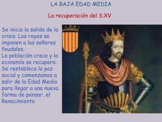 LA BAJA EDAD MEDIA

                    La recuperación del S.XV

Se inicia la salida de la
crisis. Los reyes se
imponen a los señores
feudales.
La población crece y la
economía se recupera.
Se restablece la paz
social y comenzamos a
salir de la Edad Media
para llegar a una nueva
forma de pensar, el
Renacimiento
 